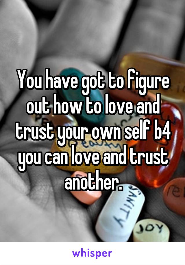 You have got to figure out how to love and trust your own self b4 you can love and trust another.