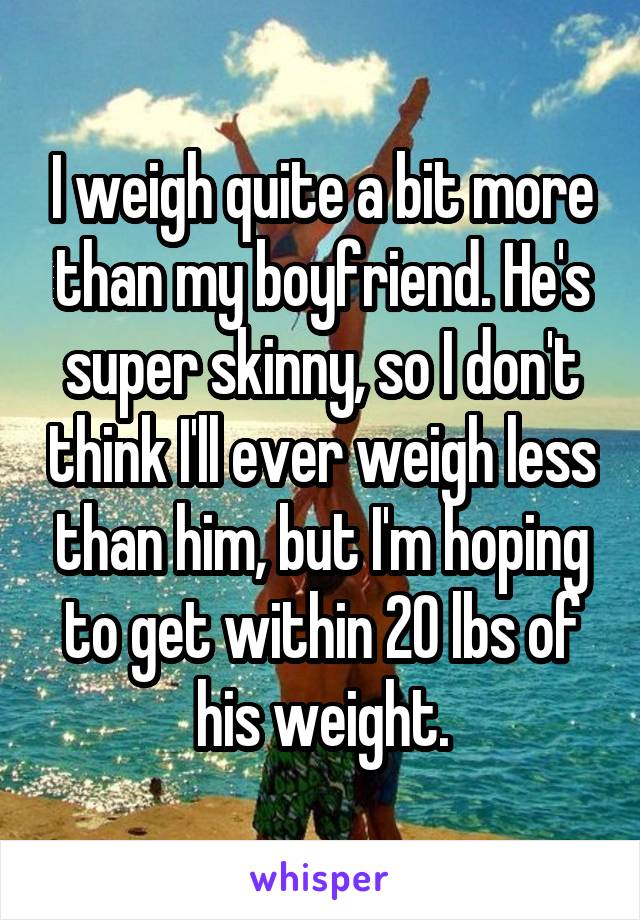 I weigh quite a bit more than my boyfriend. He's super skinny, so I don't think I'll ever weigh less than him, but I'm hoping to get within 20 lbs of his weight.