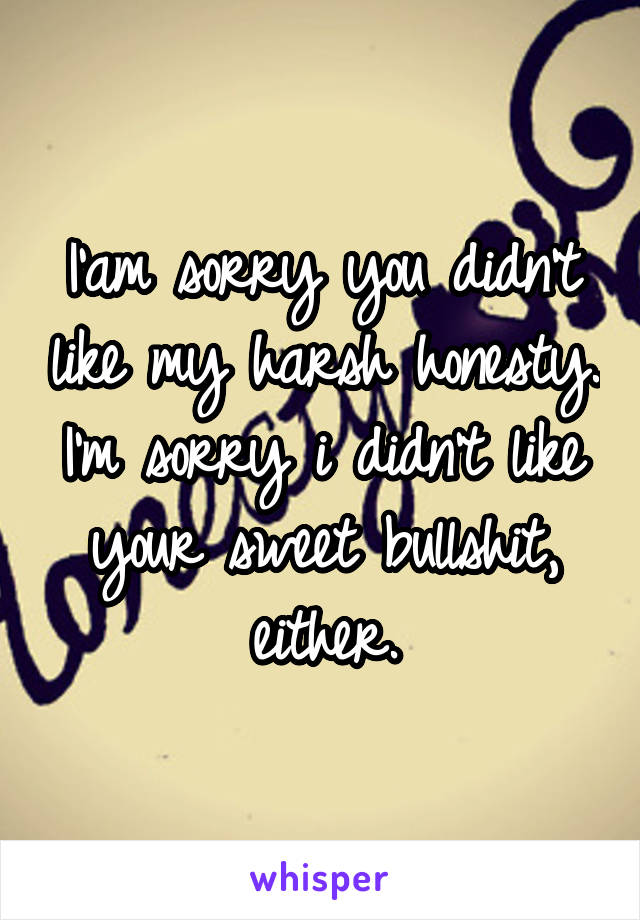 I'am sorry you didn't like my harsh honesty.
I'm sorry i didn't like your sweet bullshit, either.