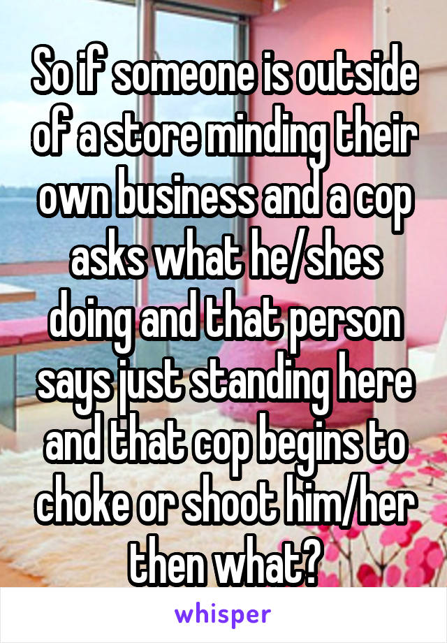 So if someone is outside of a store minding their own business and a cop asks what he/shes doing and that person says just standing here and that cop begins to choke or shoot him/her then what?