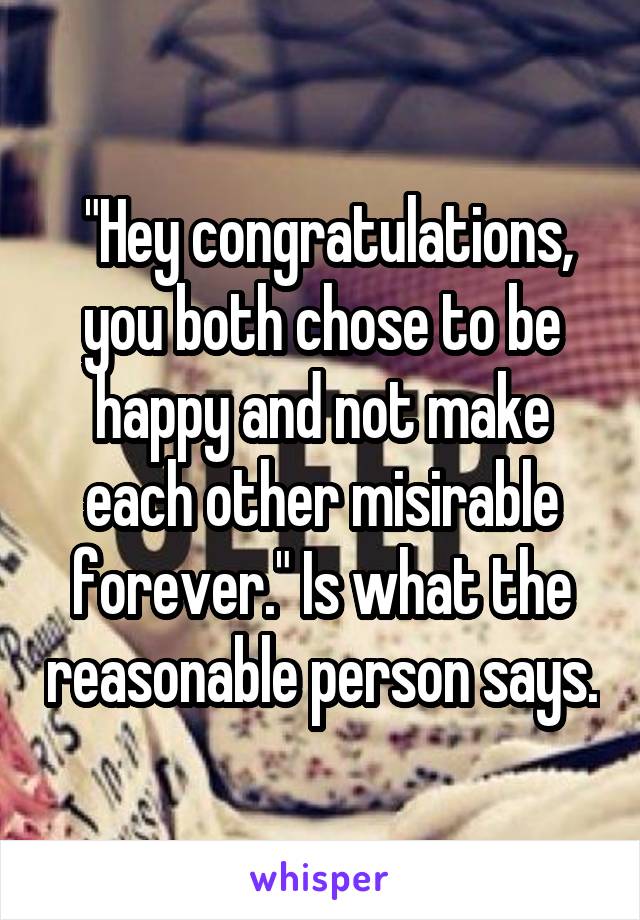  "Hey congratulations, you both chose to be happy and not make each other misirable forever." Is what the reasonable person says.