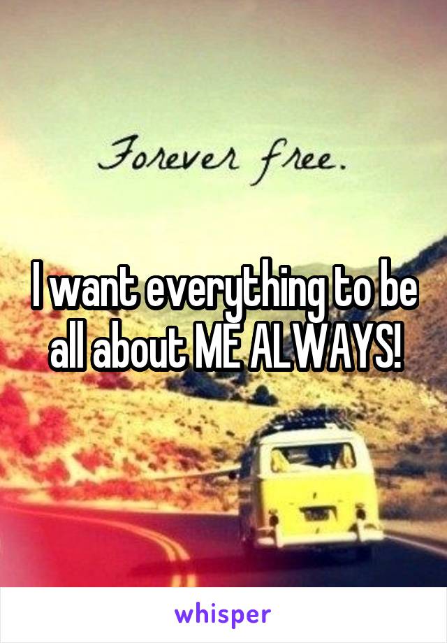 I want everything to be all about ME ALWAYS!