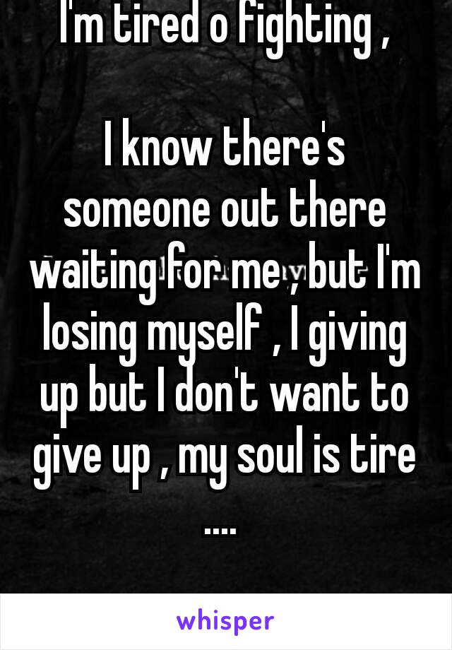 I'm tired o fighting ,

I know there's someone out there waiting for me , but I'm losing myself , I giving up but I don't want to give up , my soul is tire  .... 

Lonelover 👤