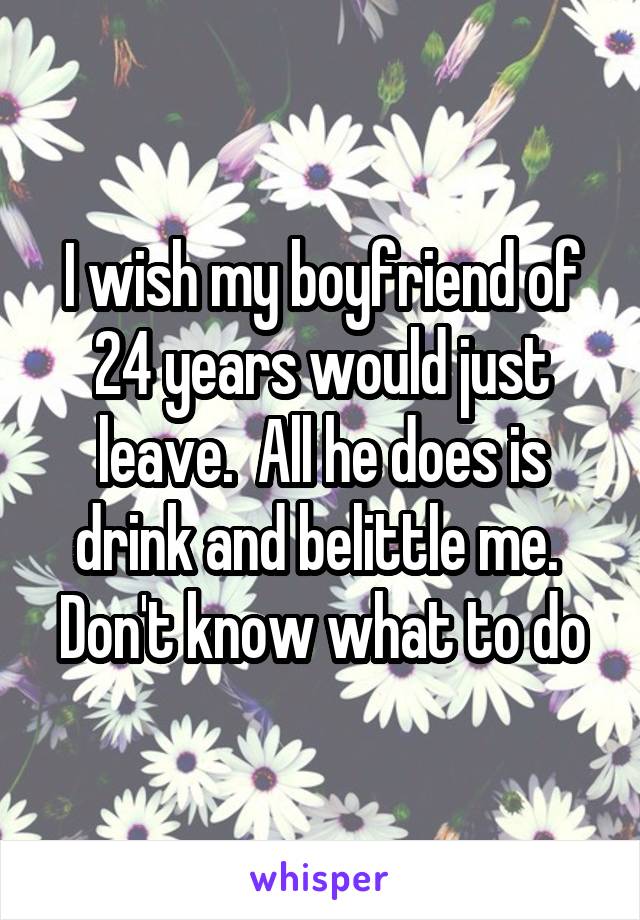 I wish my boyfriend of 24 years would just leave.  All he does is drink and belittle me.  Don't know what to do