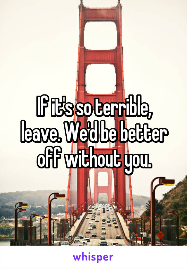 If it's so terrible,
leave. We'd be better
off without you.