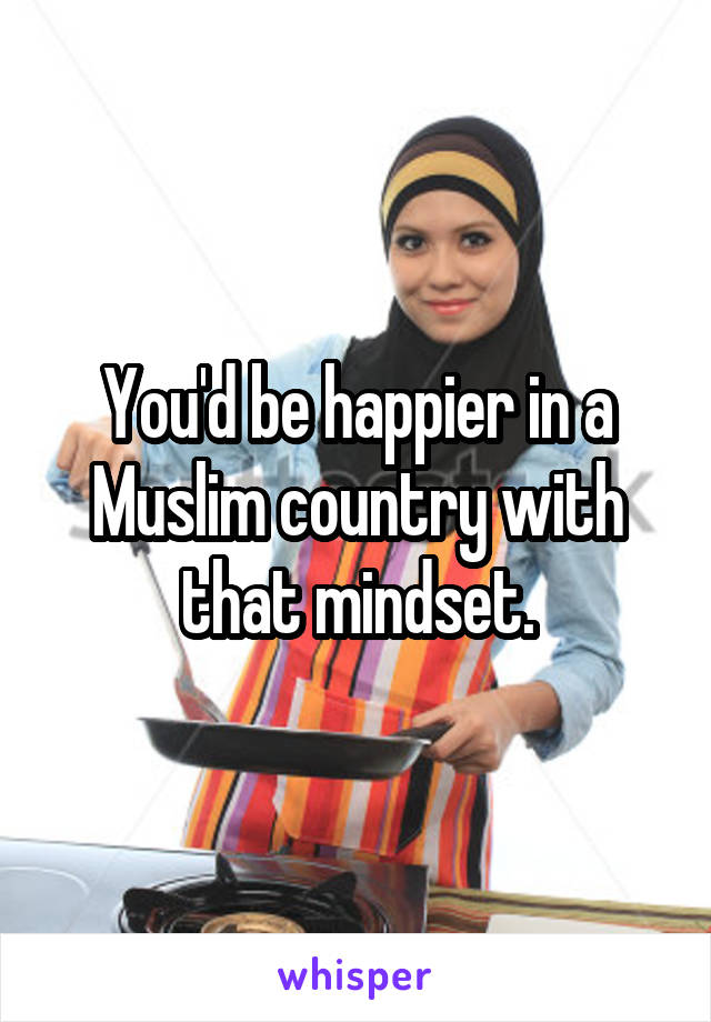 You'd be happier in a Muslim country with that mindset.