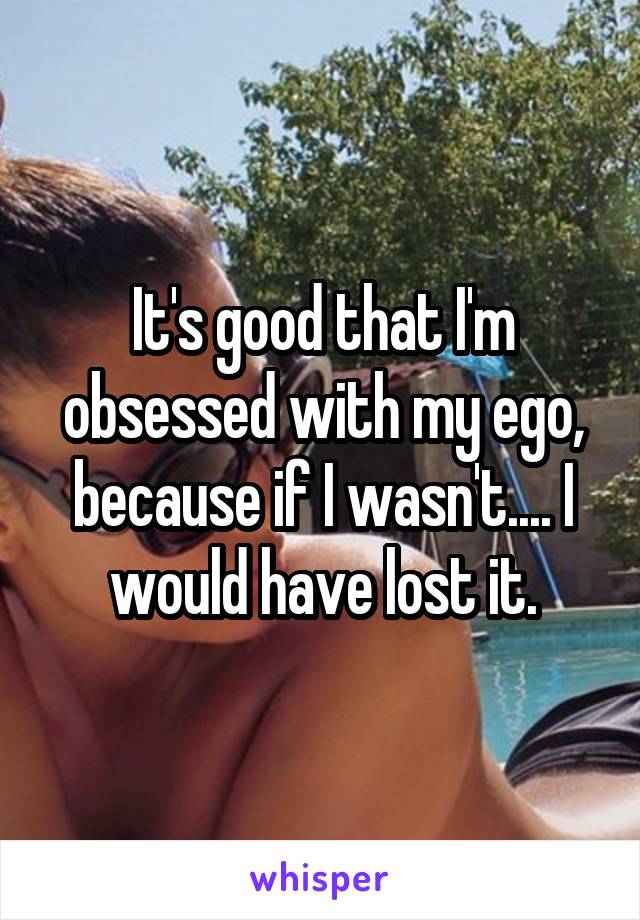 It's good that I'm obsessed with my ego, because if I wasn't.... I would have lost it.