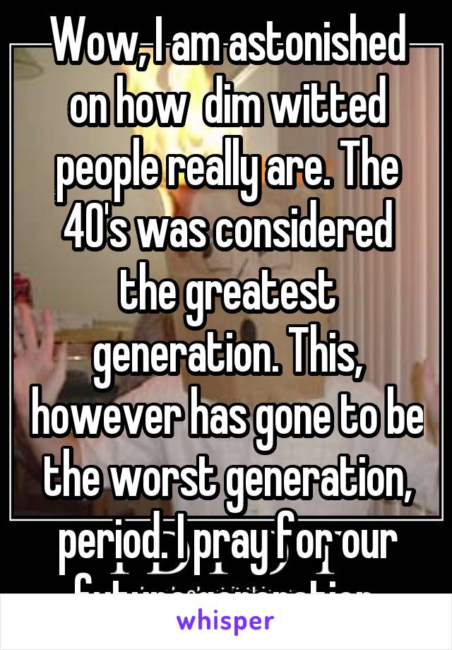 Wow, I am astonished on how  dim witted people really are. The 40's was considered the greatest generation. This, however has gone to be the worst generation, period. I pray for our future generation.