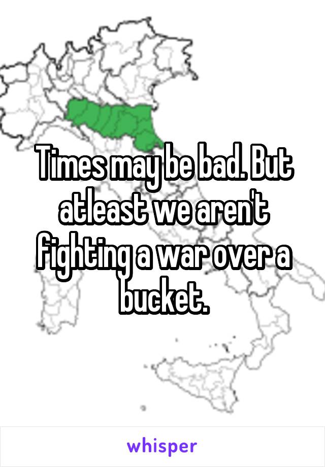 Times may be bad. But atleast we aren't fighting a war over a bucket.