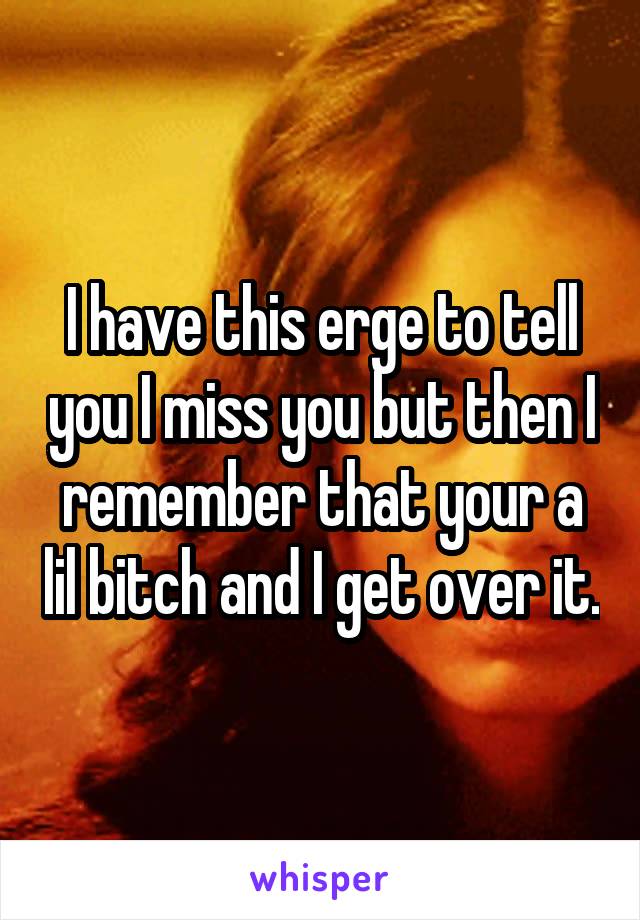 I have this erge to tell you I miss you but then I remember that your a lil bitch and I get over it.