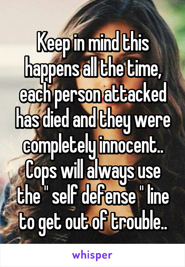 Keep in mind this happens all the time, each person attacked has died and they were completely innocent.. Cops will always use the " self defense " line to get out of trouble..