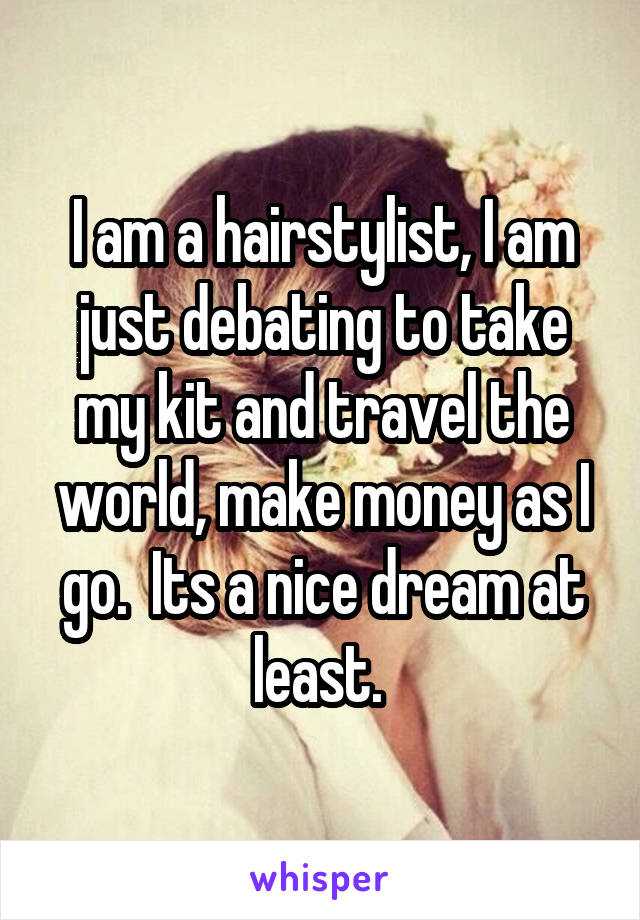 I am a hairstylist, I am just debating to take my kit and travel the world, make money as I go.  Its a nice dream at least. 