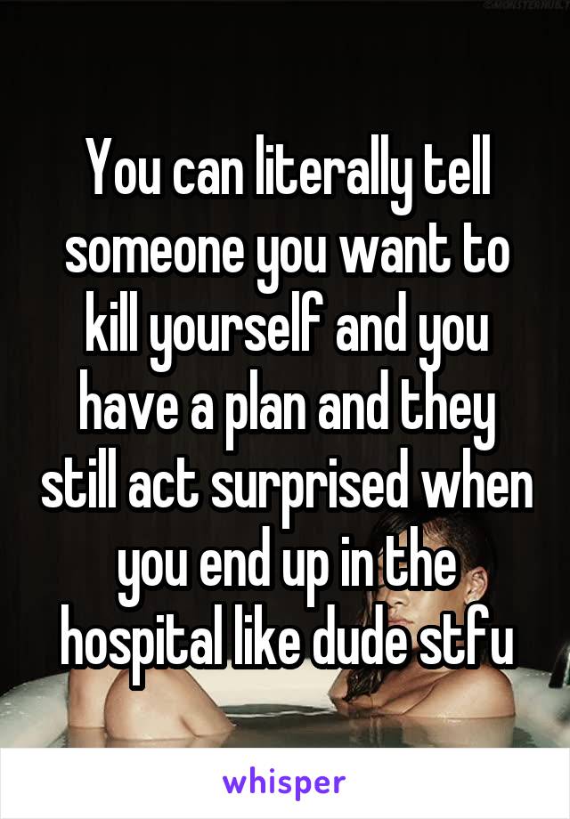 You can literally tell someone you want to kill yourself and you have a plan and they still act surprised when you end up in the hospital like dude stfu