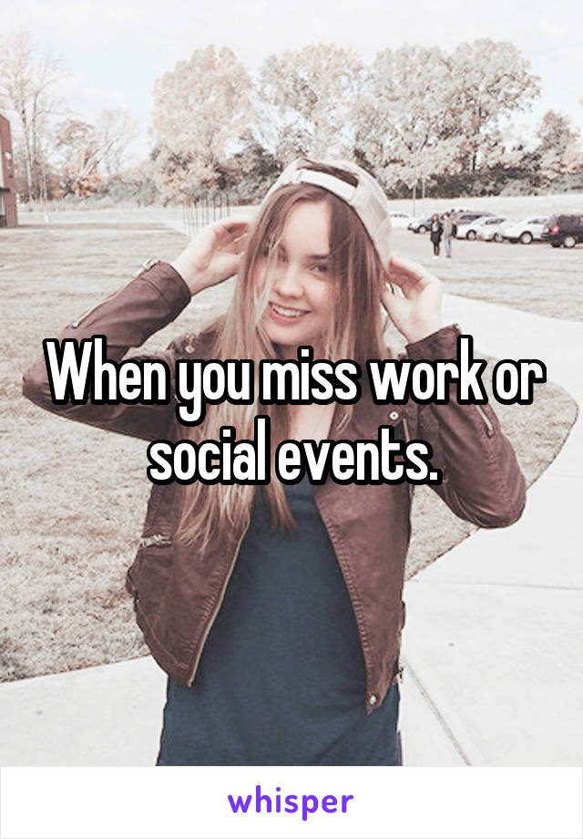 When you miss work or social events.