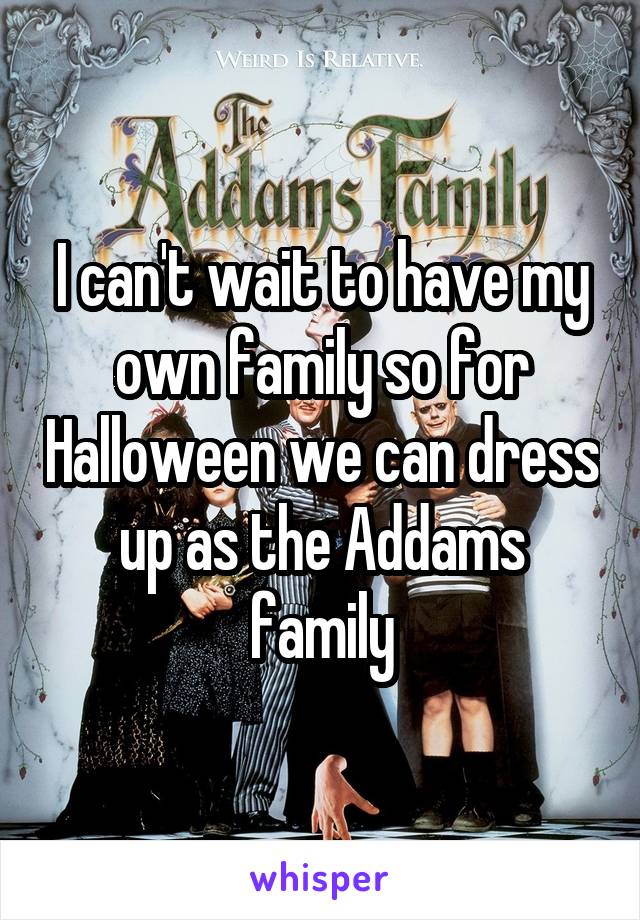 I can't wait to have my own family so for Halloween we can dress up as the Addams family