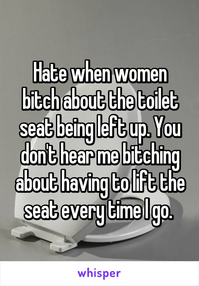 Hate when women bitch about the toilet seat being left up. You don't hear me bitching about having to lift the seat every time I go. 