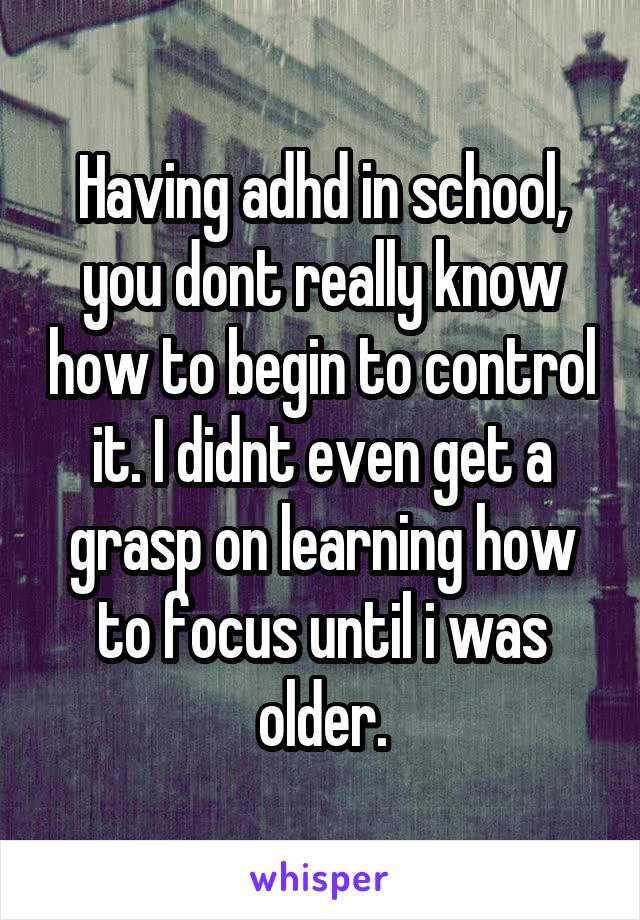 Having adhd in school, you dont really know how to begin to control it. I didnt even get a grasp on learning how to focus until i was older.