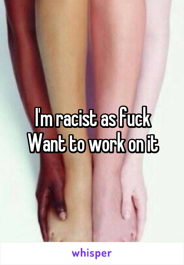 I'm racist as fuck
Want to work on it