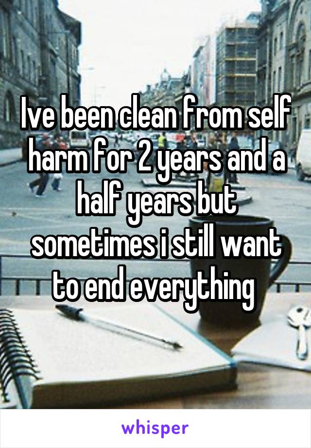 Ive been clean from self harm for 2 years and a half years but sometimes i still want to end everything 
