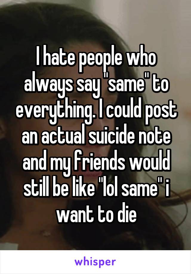 I hate people who always say "same" to everything. I could post an actual suicide note and my friends would still be like "lol same" i want to die