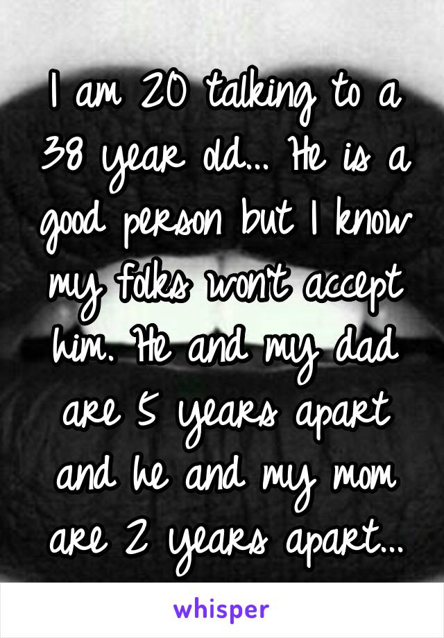 I am 20 talking to a 38 year old... He is a good person but I know my folks won't accept him. He and my dad are 5 years apart and he and my mom are 2 years apart...