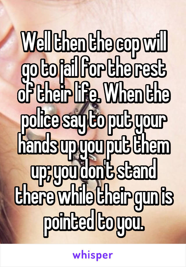 Well then the cop will go to jail for the rest of their life. When the police say to put your hands up you put them up; you don't stand there while their gun is pointed to you.