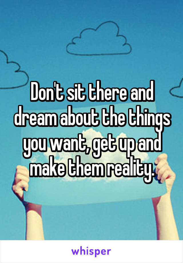 Don't sit there and dream about the things you want, get up and make them reality.