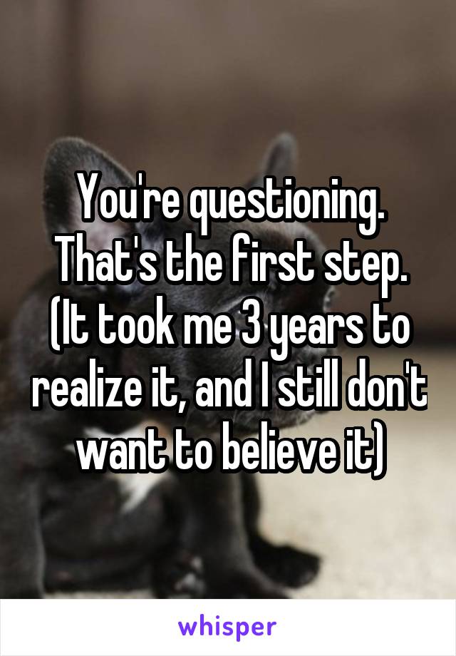 You're questioning. That's the first step. (It took me 3 years to realize it, and I still don't want to believe it)