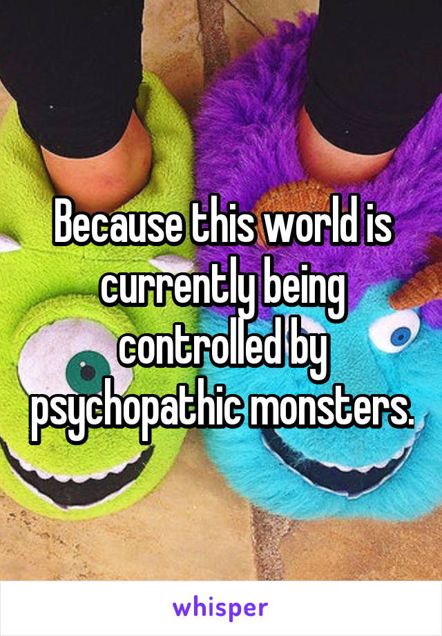 Because this world is currently being controlled by psychopathic monsters.