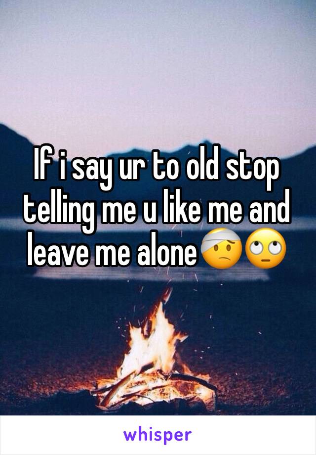 If i say ur to old stop telling me u like me and leave me alone🤕🙄