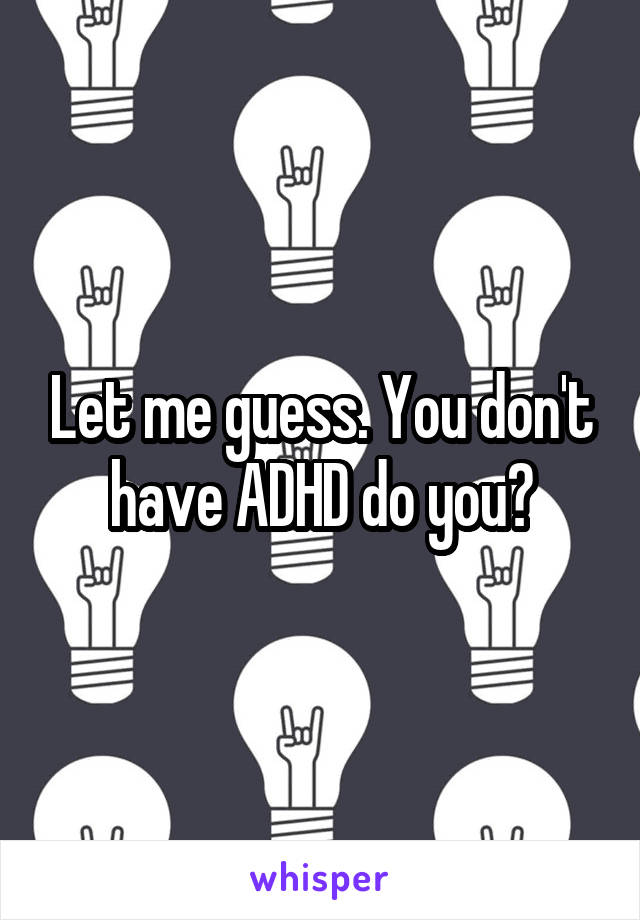 Let me guess. You don't have ADHD do you?