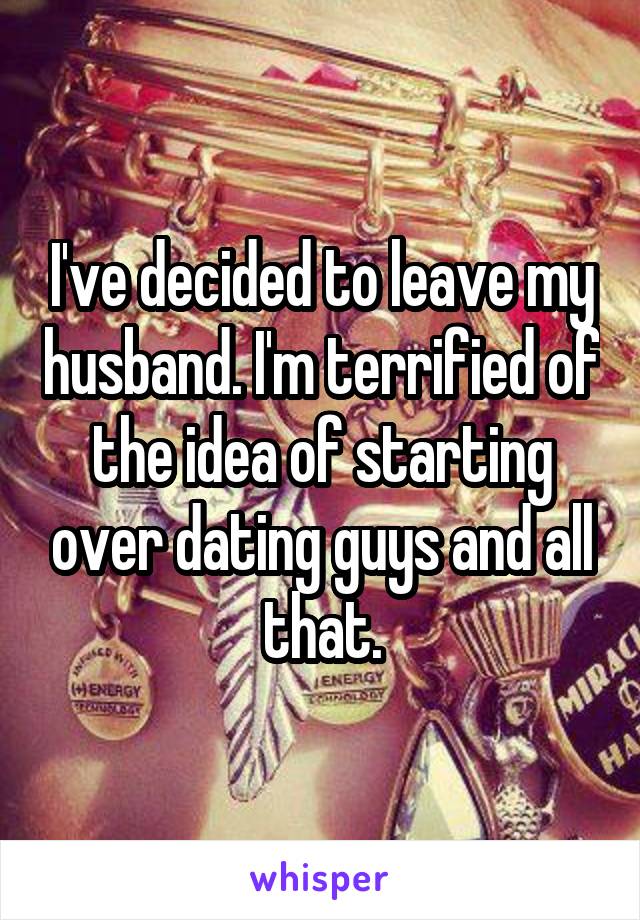 I've decided to leave my husband. I'm terrified of the idea of starting over dating guys and all that.