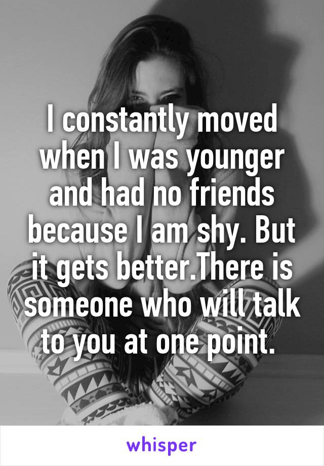 I constantly moved when I was younger and had no friends because I am shy. But it gets better.There is someone who will talk to you at one point. 