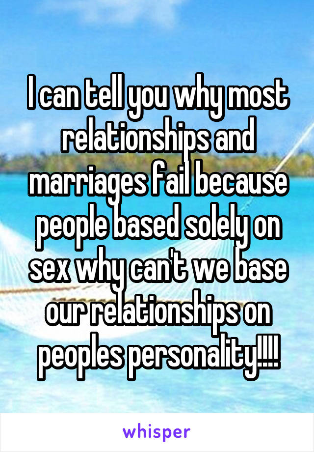 I can tell you why most relationships and marriages fail because people based solely on sex why can't we base our relationships on peoples personality!!!!