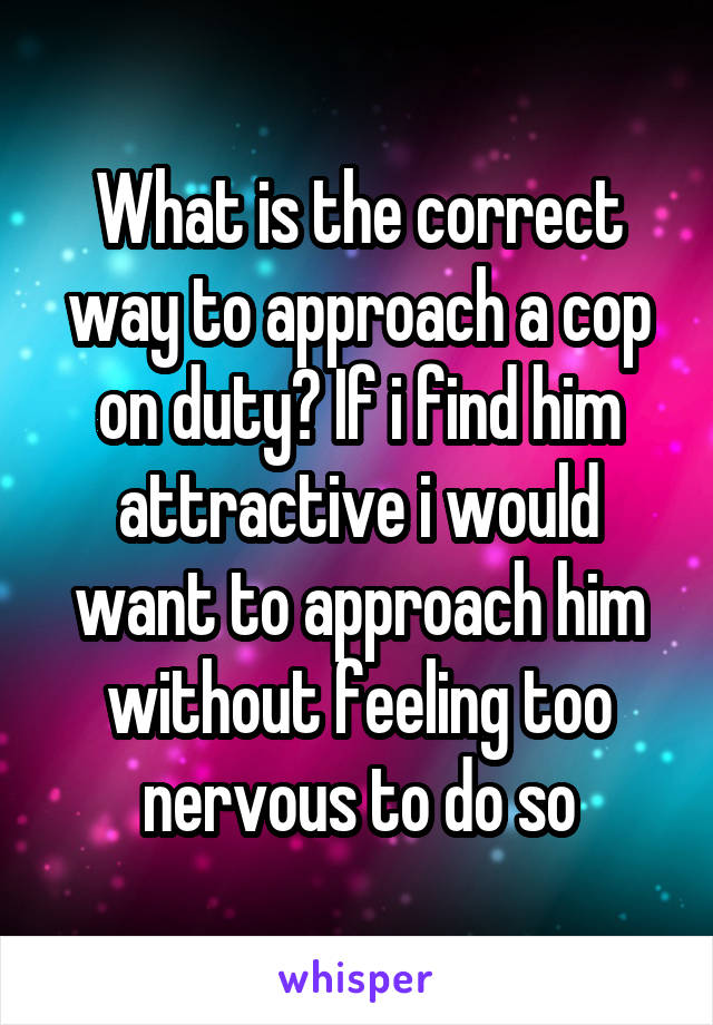 What is the correct way to approach a cop on duty? If i find him attractive i would want to approach him without feeling too nervous to do so