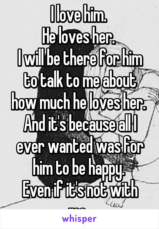 I love him. 
He loves her. 
I will be there for him to talk to me about how much he loves her. 
And it's because all I ever wanted was for him to be happy. 
Even if it's not with me. 