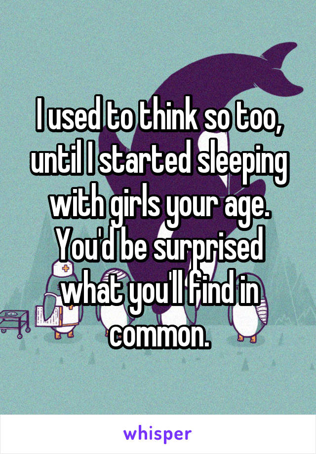 I used to think so too, until I started sleeping with girls your age. You'd be surprised what you'll find in common.
