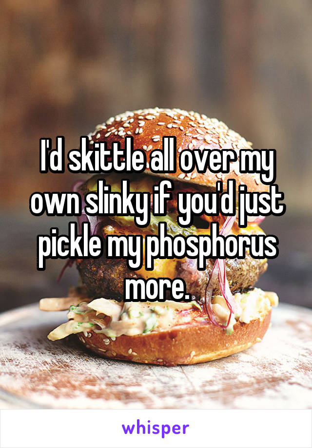 I'd skittle all over my own slinky if you'd just pickle my phosphorus more.