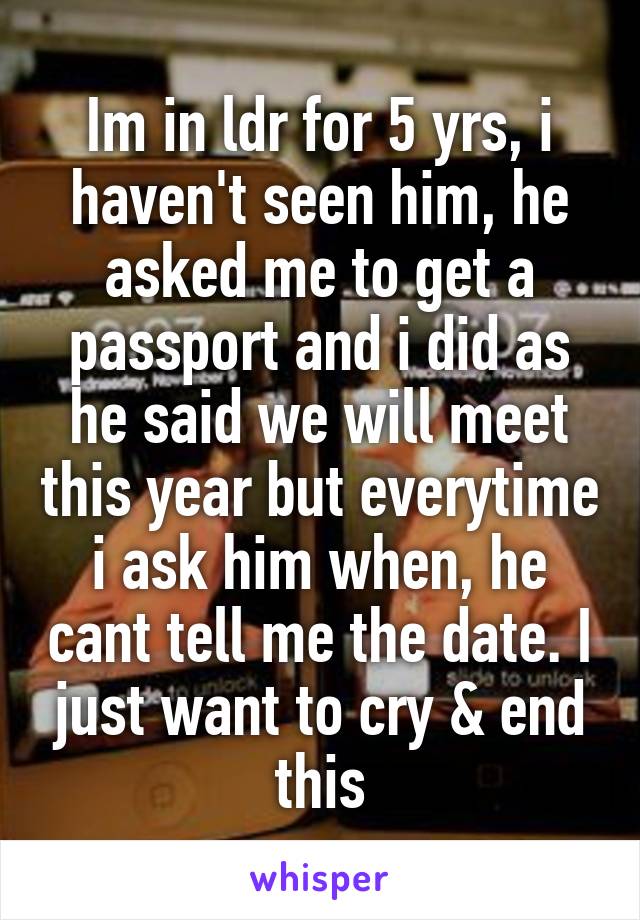 Im in ldr for 5 yrs, i haven't seen him, he asked me to get a passport and i did as he said we will meet this year but everytime i ask him when, he cant tell me the date. I just want to cry & end this