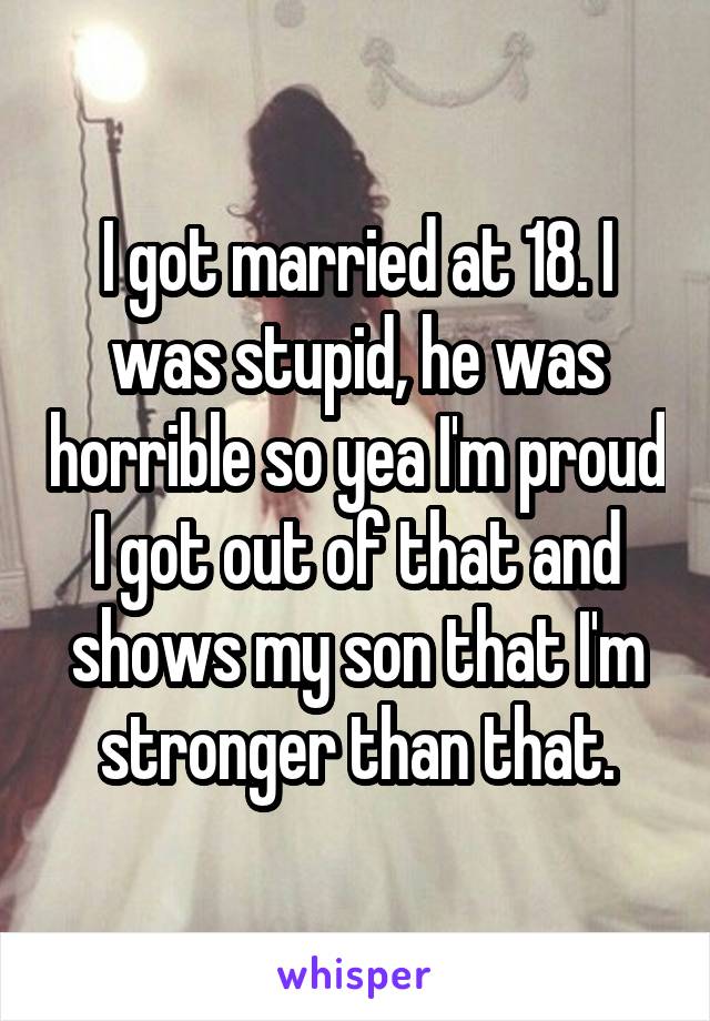 I got married at 18. I was stupid, he was horrible so yea I'm proud I got out of that and shows my son that I'm stronger than that.