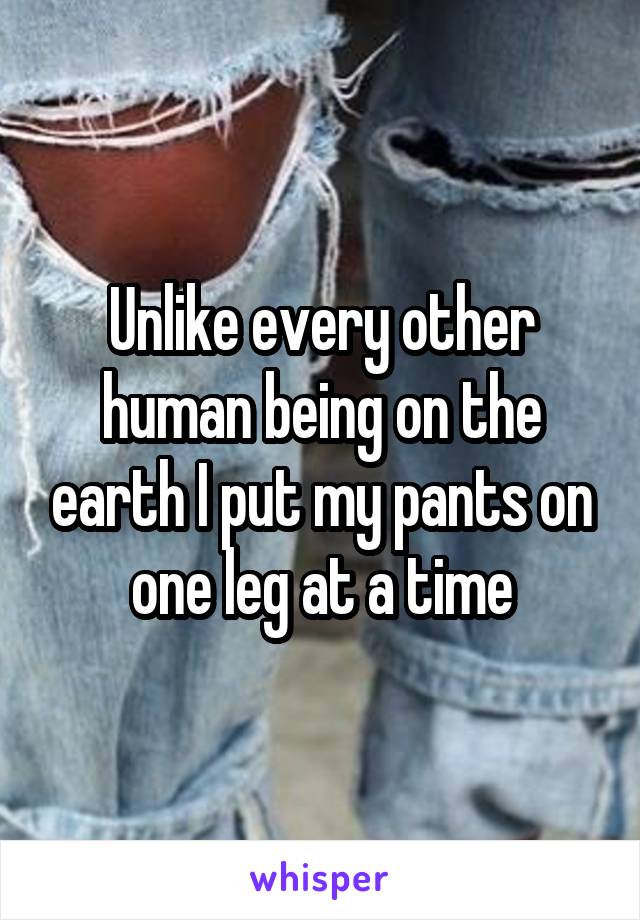 Unlike every other human being on the earth I put my pants on one leg at a time