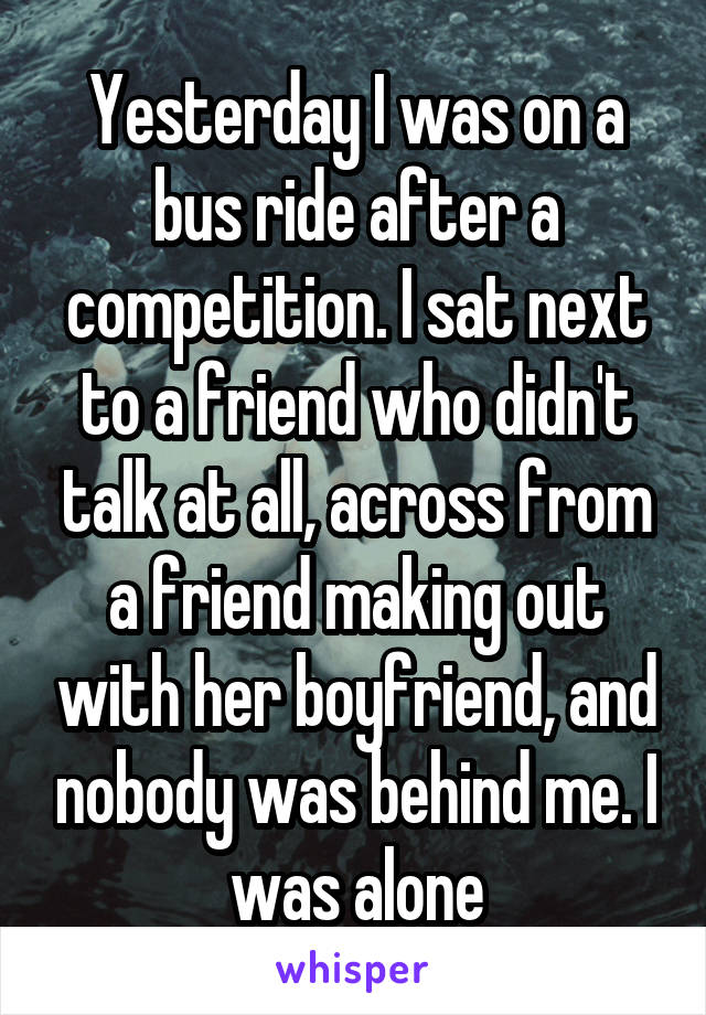 Yesterday I was on a bus ride after a competition. I sat next to a friend who didn't talk at all, across from a friend making out with her boyfriend, and nobody was behind me. I was alone