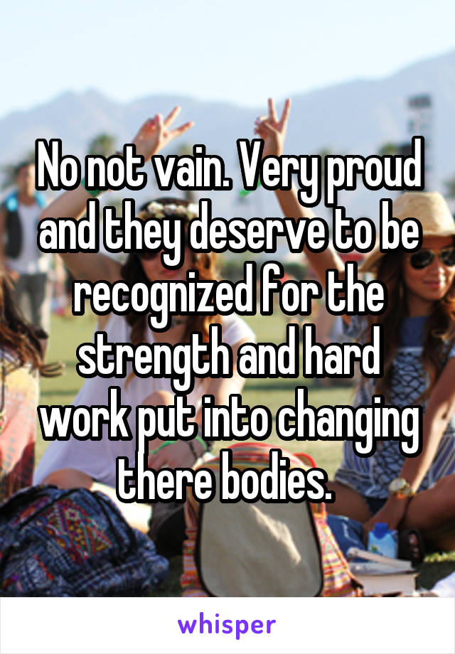 No not vain. Very proud and they deserve to be recognized for the strength and hard work put into changing there bodies. 