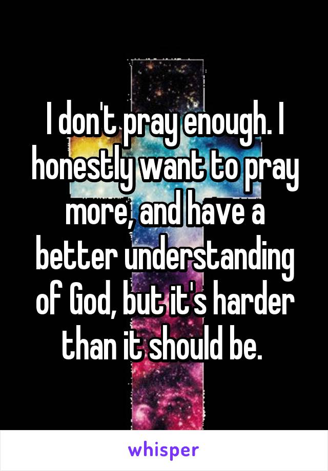 I don't pray enough. I honestly want to pray more, and have a better understanding of God, but it's harder than it should be. 