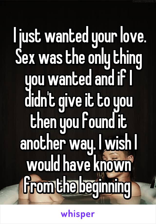  I just wanted your love. Sex was the only thing you wanted and if I didn't give it to you then you found it another way. I wish I would have known from the beginning 