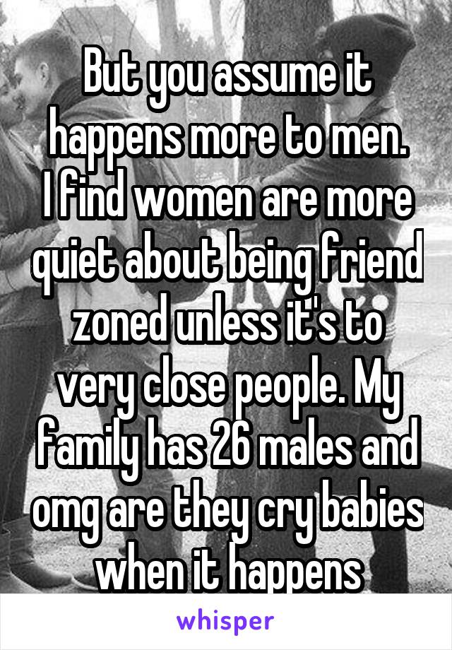 But you assume it happens more to men.
I find women are more quiet about being friend zoned unless it's to very close people. My family has 26 males and omg are they cry babies when it happens