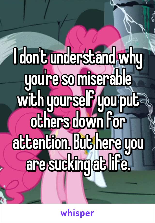 I don't understand why you're so miserable with yourself you put others down for attention. But here you are sucking at life.