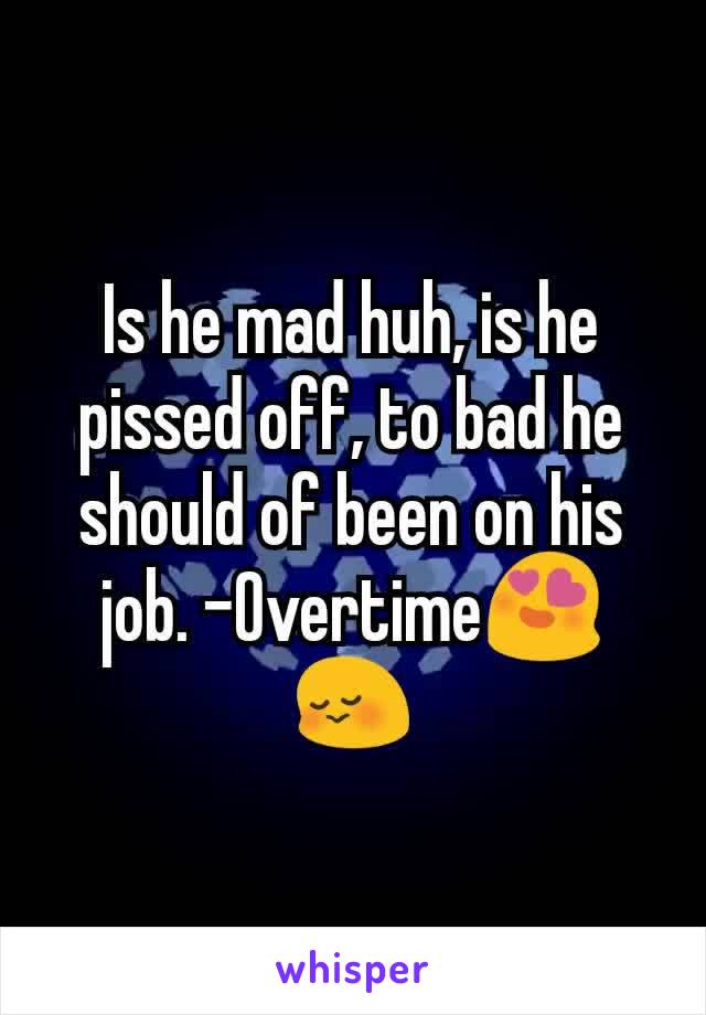 Is he mad huh, is he pissed off, to bad he should of been on his job. -Overtime😍😳