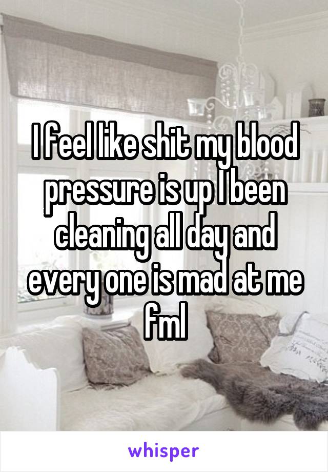 I feel like shit my blood pressure is up I been cleaning all day and every one is mad at me fml