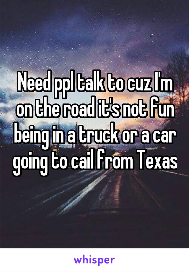 Need ppl talk to cuz I'm on the road it's not fun being in a truck or a car going to cail from Texas 